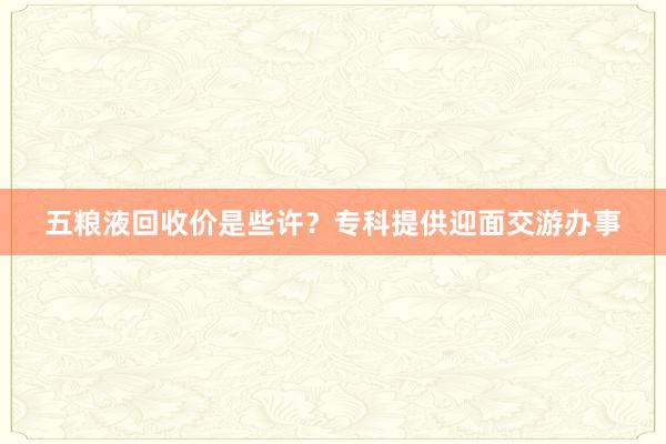 五粮液回收价是些许？专科提供迎面交游办事
