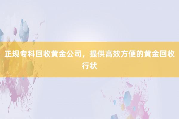 正规专科回收黄金公司，提供高效方便的黄金回收行状