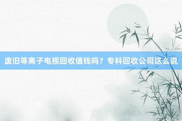 废旧等离子电视回收值钱吗？专科回收公司这么说